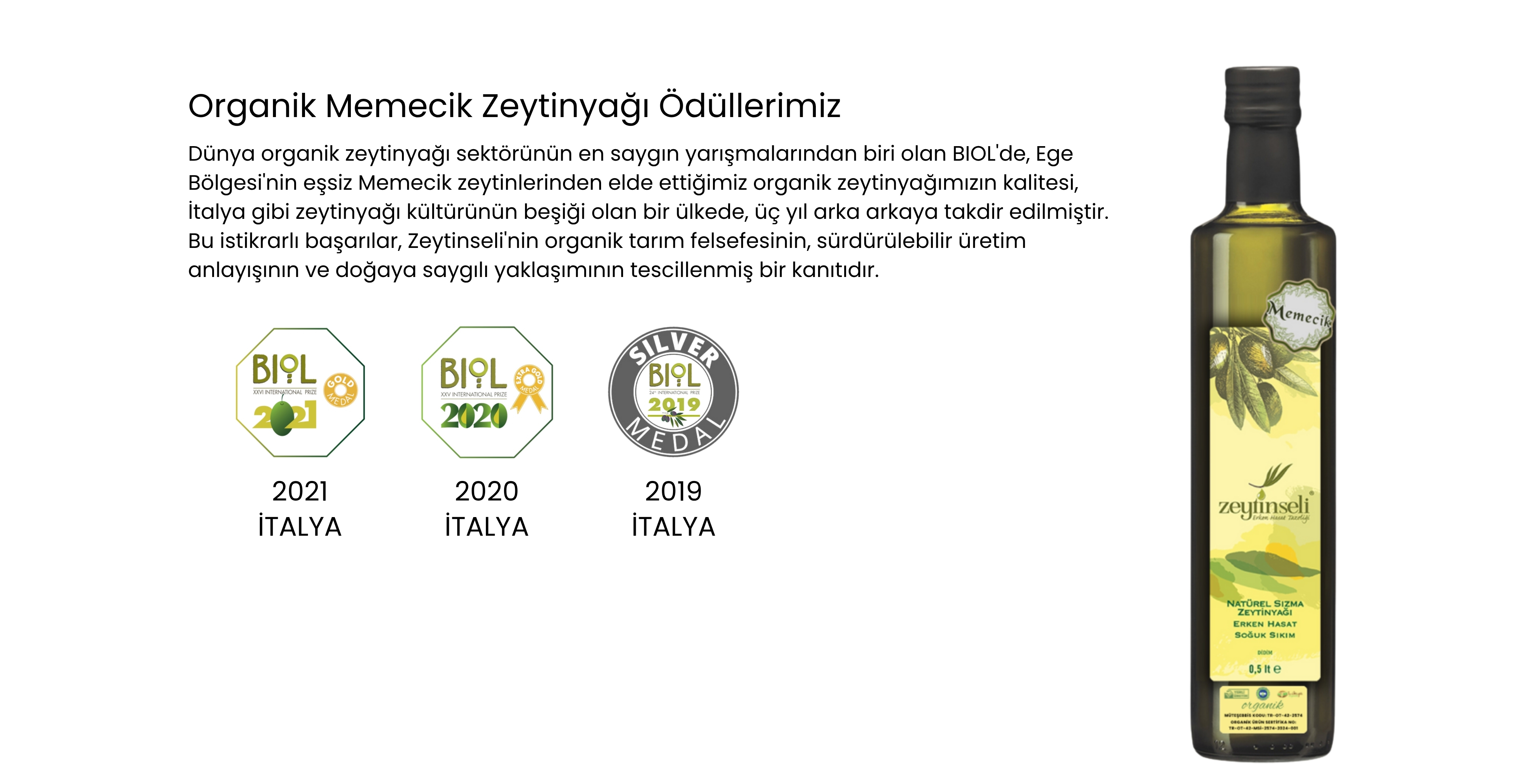 Dünya organik zeytinyağı sektörünün en saygın yarışmalarından biri olan BIOL'de, Ege Bölgesi'nin eşsiz Memecik zeytinlerinden elde ettiğimiz organik zeytinyağımızın kalitesi, İtalya gibi zeytinyağı kültürünün beşiği olan bir ülkede, üç yıl arka arkaya takdir edilmiştir. Bu istikrarlı başarılar, Zeytinseli'nin organik tarım felsefesinin, sürdürülebilir üretim anlayışının ve doğaya saygılı yaklaşımının tescillenmiş bir kanıtıdır.