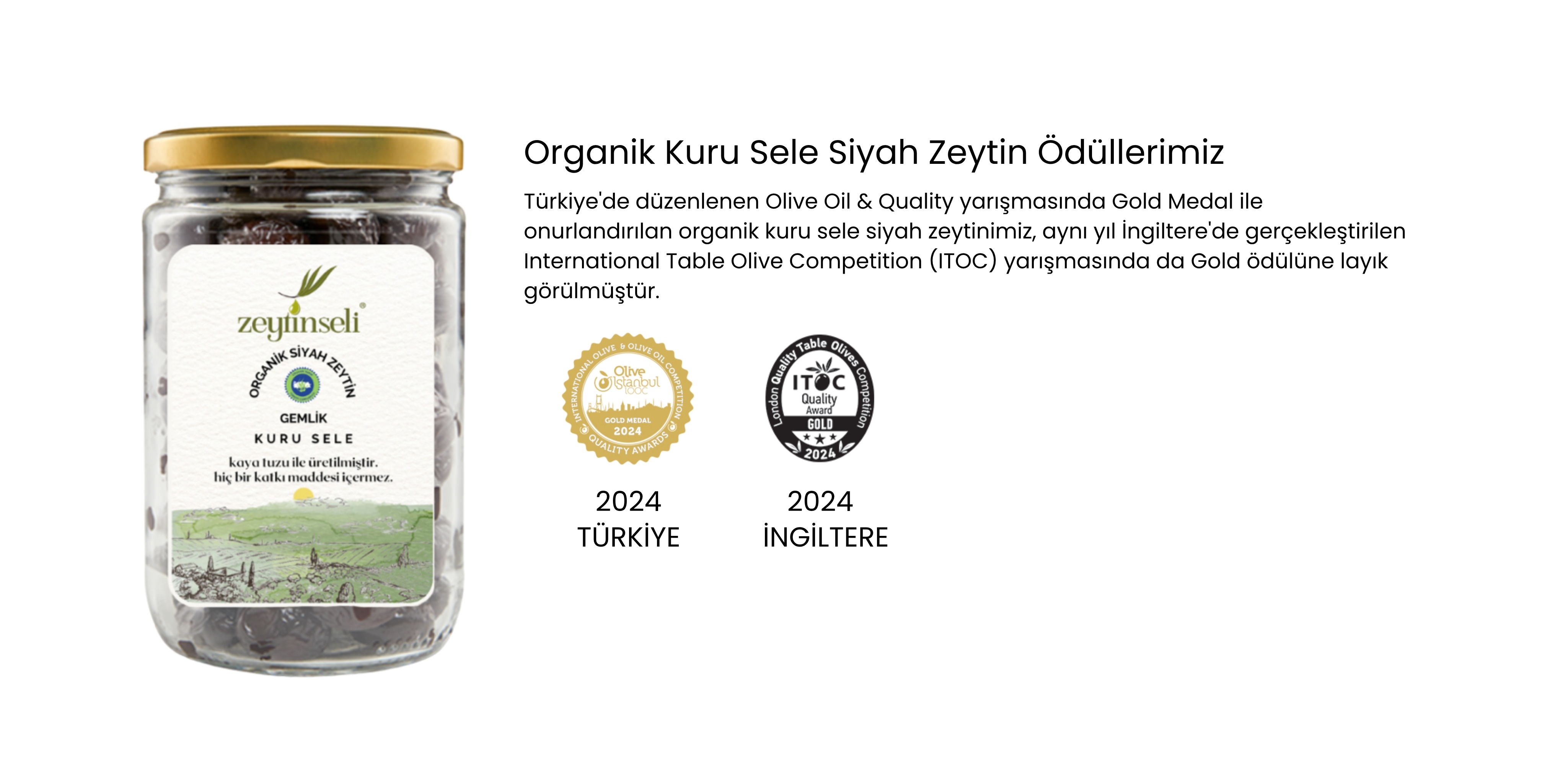 Türkiye'de düzenlenen Olive Oil & Quality yarışmasında Gold Medal ile onurlandırılan organik kuru sele siyah zeytinimiz, aynı yıl İngiltere'de gerçekleştirilen International Table Olive Competition (ITOC) yarışmasında da Gold ödülüne layık görülmüştür.
