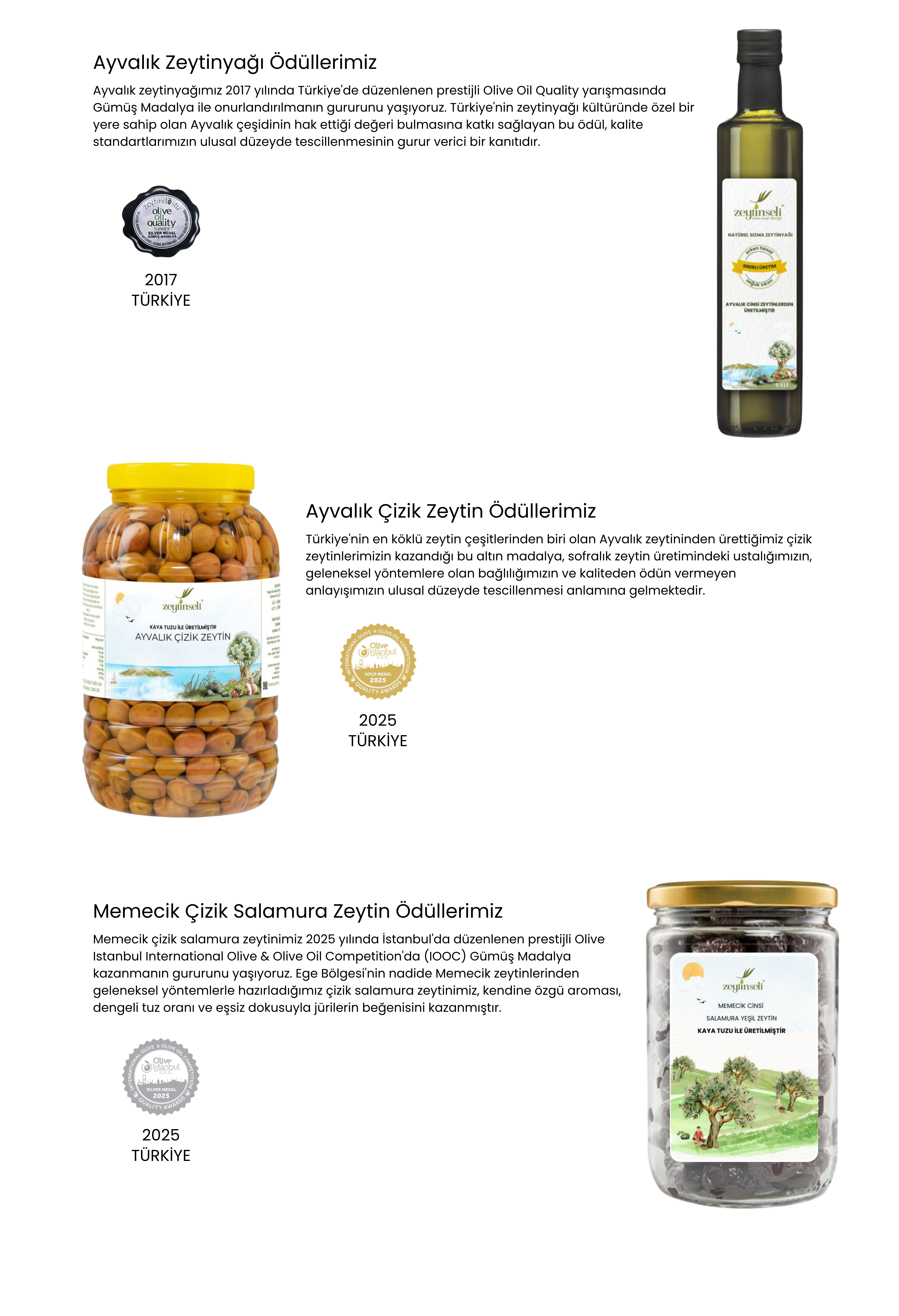 Ayvalık Zeytinyağı Ödüllerimiz  Ayvalık zeytinyağımız 2017 yılında Türkiye'de düzenlenen prestijli Olive Oil Quality yarışmasında Gümüş Madalya ile onurlandırılmanın gururunu yaşıyoruz. Türkiye'nin zeytinyağı kültüründe özel bir yere sahip olan Ayvalık çeşidinin hak ettiği değeri bulmasına katkı sağlayan bu ödül, kalite standartlarımızın ulusal düzeyde tescillenmesinin gurur verici bir kanıtıdır. Ayvalık Çizik Zeytin Ödüllerimiz  Türkiye'nin en köklü zeytin çeşitlerinden biri olan Ayvalık zeytininden ürettiğimiz çizik zeytinlerimizin kazandığı bu altın madalya, sofralık zeytin üretimindeki ustalığımızın, geleneksel yöntemlere olan bağlılığımızın ve kaliteden ödün vermeyen anlayışımızın ulusal düzeyde tescillenmesi anlamına gelmektedir. Memecik Çizik Salamura Zeytin Ödüllerimiz  Memecik çizik salamura zeytinimiz 2025 yılında İstanbul'da düzenlenen prestijli Olive Istanbul International Olive & Olive Oil Competition'da (IOOC) Gümüş Madalya kazanmanın gururunu yaşıyoruz. Ege Bölgesi'nin nadide Memecik zeytinlerinden geleneksel yöntemlerle hazırladığımız çizik salamura zeytinimiz, kendine özgü aroması, dengeli tuz oranı ve eşsiz dokusuyla jürilerin beğenisini kazanmıştır.