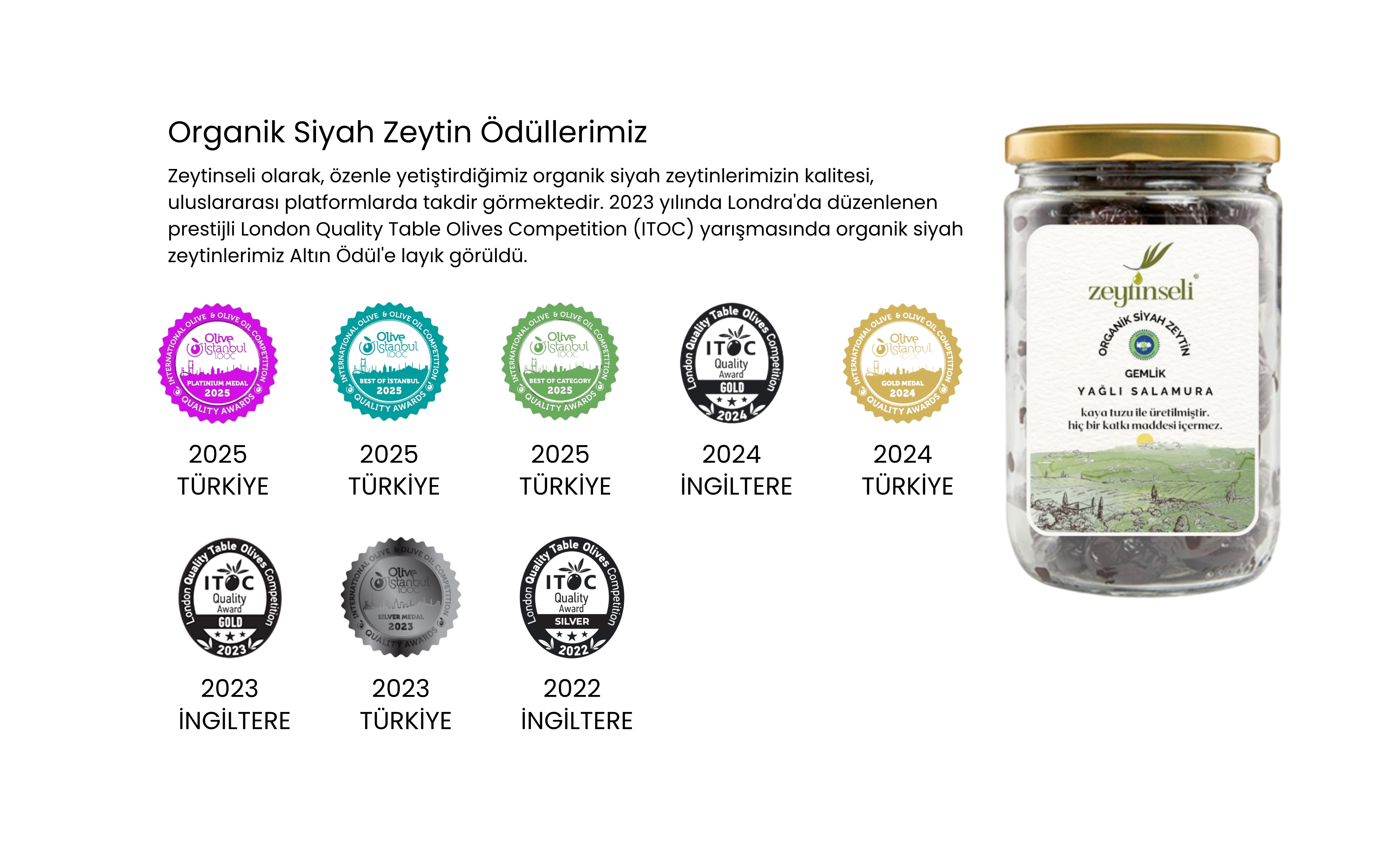 Zeytinseli olarak, özenle yetiştirdiğimiz organik siyah zeytinlerimizin kalitesi, uluslararası platformlarda takdir görmektedir. 2023 yılında Londra'da düzenlenen prestijli London Quality Table Olives Competition (ITOC) yarışmasında organik siyah zeytinlerimiz Altın Ödül'e layık görüldü.