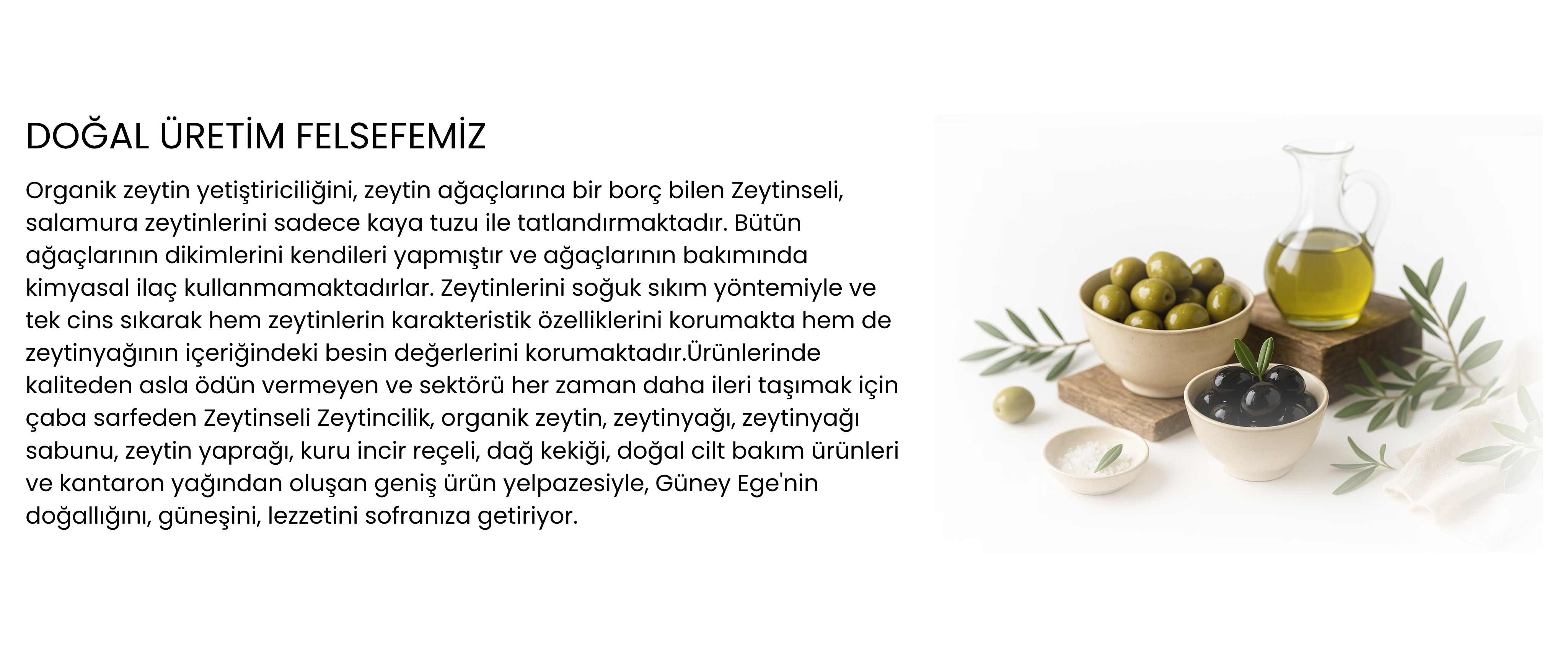 Organik zeytin yetiştiriciliğini, zeytin ağaçlarına bir borç bilen Zeytinseli, salamura zeytinlerini sadece kaya tuzu ile tatlandırmaktadır. Bütün ağaçlarının dikimlerini kendileri yapmıştır ve ağaçlarının bakımında kimyasal ilaç kullanmamaktadırlar. Zeytinlerini soğuk sıkım yöntemiyle ve tek cins sıkarak hem zeytinlerin karakteristik özelliklerini korumakta hem de zeytinyağının içeriğindeki besin değerlerini korumaktadır.Ürünlerinde kaliteden asla ödün vermeyen ve sektörü her zaman daha ileri taşımak için çaba sarfeden Zeytinseli Zeytincilik, organik zeytin, zeytinyağı, zeytinyağı sabunu, zeytin yaprağı, kuru incir reçeli, dağ kekiği, doğal cilt bakım ürünleri ve kantaron yağından oluşan geniş ürün yelpazesiyle, Güney Ege'nin doğallığını, güneşini, lezzetini sofranıza getiriyor.